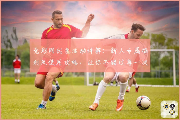 竞彩网优惠活动详解：新人专属福利及使用攻略，让你不错过每一次精彩体验