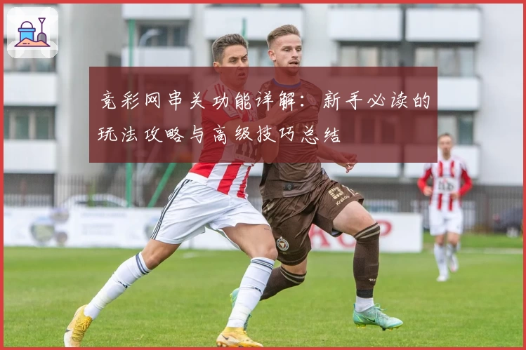 竞彩网串关功能详解：新手必读的玩法攻略与高级技巧总结