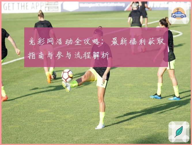 竞彩网活动全攻略：最新福利获取指南与参与流程解析