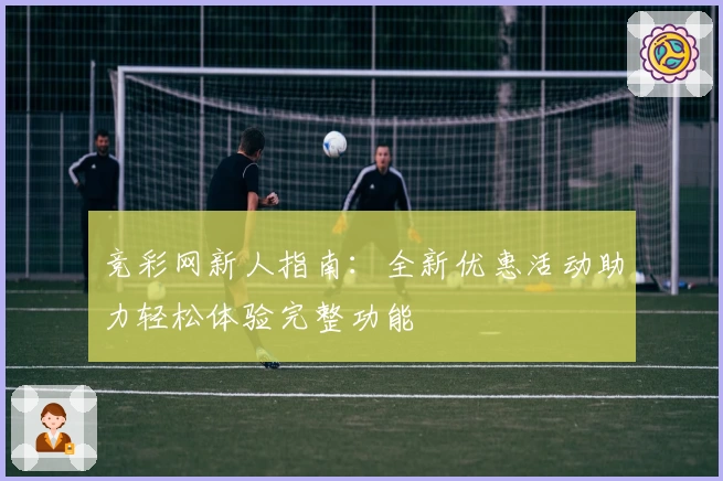 竞彩网新人指南：全新优惠活动助力轻松体验完整功能